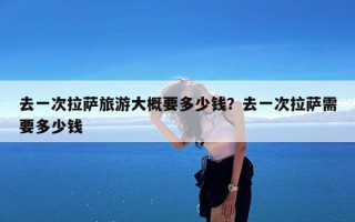 去一次拉萨旅游大概要多少钱？去一次拉萨需要多少钱