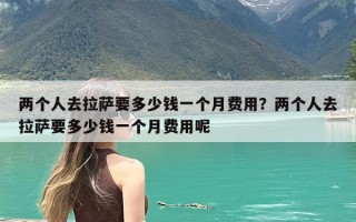 两个人去拉萨要多少钱一个月费用？两个人去拉萨要多少钱一个月费用呢