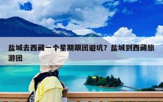盐城去西藏一个星期跟团避坑？盐城到西藏旅游团