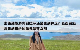 去西藏旅游先到拉萨还是先到林芝？去西藏旅游先到拉萨还是先到林芝呢