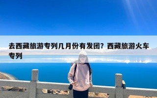 去西藏旅游专列几月份有发团？西藏旅游火车专列
