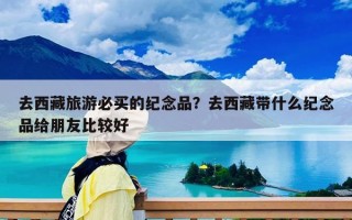 去西藏旅游必买的纪念品？去西藏带什么纪念品给朋友比较好