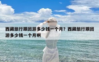 西藏旅行跟团游多少钱一个月？西藏旅行跟团游多少钱一个月啊