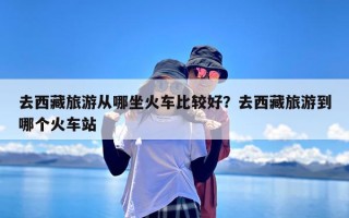 去西藏旅游从哪坐火车比较好？去西藏旅游到哪个火车站