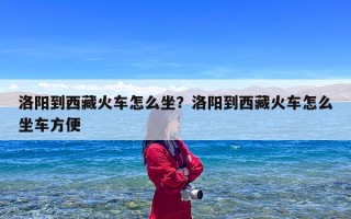 洛阳到西藏火车怎么坐？洛阳到西藏火车怎么坐车方便