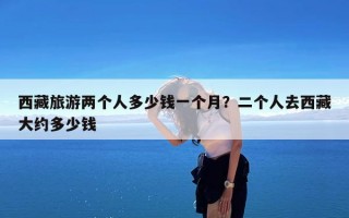 西藏旅游两个人多少钱一个月？二个人去西藏大约多少钱