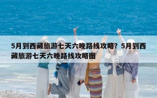 5月到西藏旅游七天六晚路线攻略？5月到西藏旅游七天六晚路线攻略图