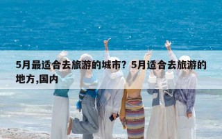 5月最适合去旅游的城市？5月适合去旅游的地方,国内