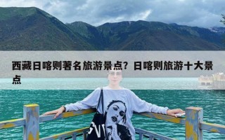 西藏日喀则著名旅游景点？日喀则旅游十大景点