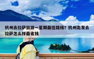 杭州去拉萨旅游一星期最佳路线？杭州出发去拉萨怎么样最省钱