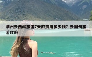 潮州去西藏旅游7天游费用多少钱？去潮州旅游攻略