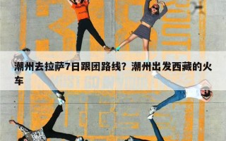 潮州去拉萨7日跟团路线？潮州出发西藏的火车