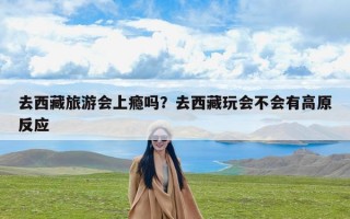 去西藏旅游会上瘾吗？去西藏玩会不会有高原反应