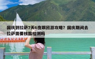 国庆到拉萨7天6夜跟团游攻略？国庆期间去拉萨需要核酸检测吗