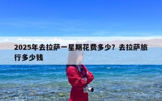 2025年去拉萨一星期花费多少？去拉萨旅行多少钱