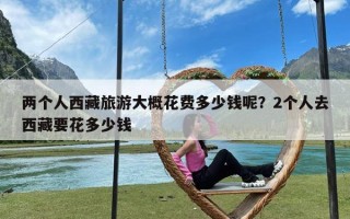 两个人西藏旅游大概花费多少钱呢？2个人去西藏要花多少钱