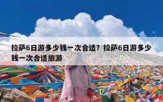 拉萨6日游多少钱一次合适？拉萨6日游多少钱一次合适旅游