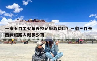 一家五口坐火车去拉萨旅游费用？一家三口去西藏旅游大概多少钱