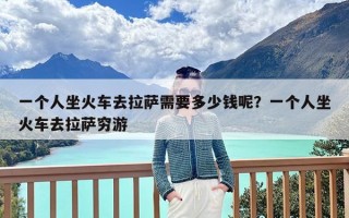 一个人坐火车去拉萨需要多少钱呢？一个人坐火车去拉萨穷游