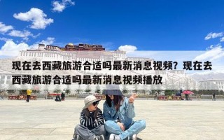 现在去西藏旅游合适吗最新消息视频？现在去西藏旅游合适吗最新消息视频播放