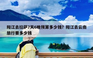 阳江去拉萨7天6晚预算多少钱？阳江去云南旅行要多少钱