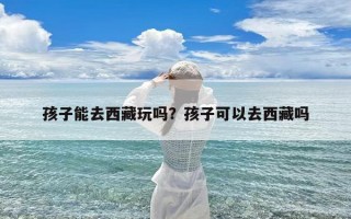 孩子能去西藏玩吗？孩子可以去西藏吗