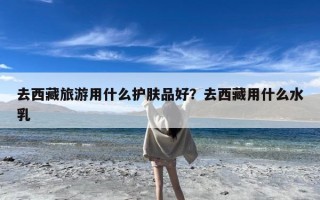 去西藏旅游用什么护肤品好？去西藏用什么水乳
