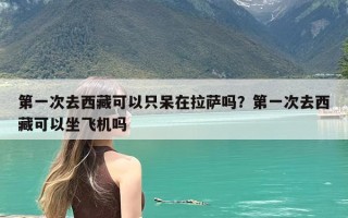 第一次去西藏可以只呆在拉萨吗？第一次去西藏可以坐飞机吗
