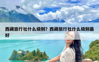 西藏旅行社什么级别？西藏旅行社什么级别最好