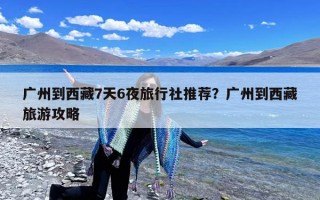 广州到西藏7天6夜旅行社推荐？广州到西藏旅游攻略
