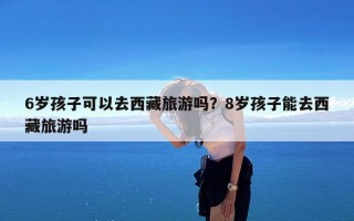 6岁孩子可以去西藏旅游吗？8岁孩子能去西藏旅游吗