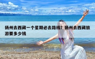 扬州去西藏一个星期必去路线？扬州去西藏旅游要多少钱