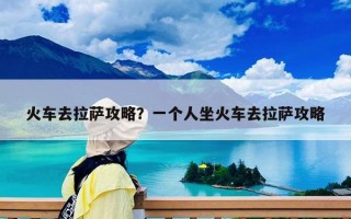 火车去拉萨攻略？一个人坐火车去拉萨攻略