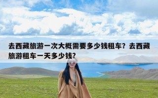 去西藏旅游一次大概需要多少钱租车？去西藏旅游租车一天多少钱?