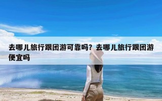 去哪儿旅行跟团游可靠吗？去哪儿旅行跟团游便宜吗