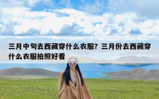 三月中旬去西藏穿什么衣服？三月份去西藏穿什么衣服拍照好看