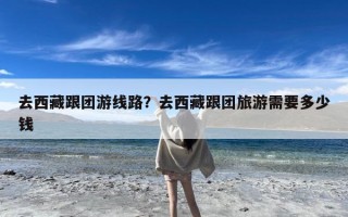 去西藏跟团游线路？去西藏跟团旅游需要多少钱