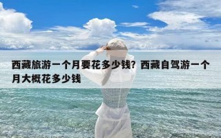 西藏旅游一个月要花多少钱？西藏自驾游一个月大概花多少钱
