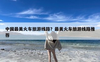 中国最美火车旅游线路？最美火车旅游线路推荐