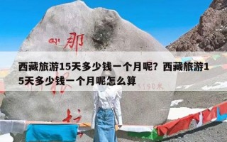 西藏旅游15天多少钱一个月呢？西藏旅游15天多少钱一个月呢怎么算