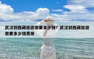 武汉到西藏旅游需要多少钱？武汉到西藏旅游需要多少钱费用