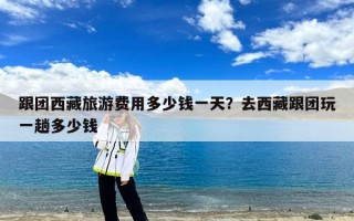 跟团西藏旅游费用多少钱一天？去西藏跟团玩一趟多少钱
