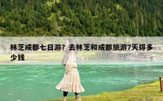 林芝成都七日游？去林芝和成都旅游7天得多少钱