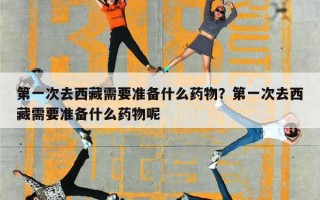 第一次去西藏需要准备什么药物？第一次去西藏需要准备什么药物呢