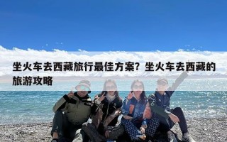 坐火车去西藏旅行最佳方案？坐火车去西藏的旅游攻略