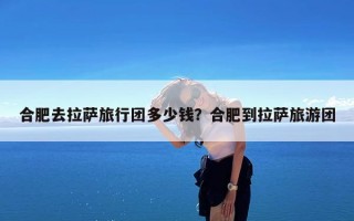 合肥去拉萨旅行团多少钱？合肥到拉萨旅游团