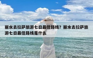 丽水去拉萨旅游七日最佳路线？丽水去拉萨旅游七日最佳路线是什么