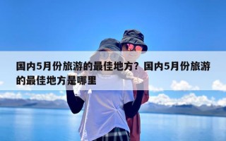 国内5月份旅游的最佳地方？国内5月份旅游的最佳地方是哪里