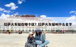 拉萨火车站在哪个区？拉萨火车站叫什么名字