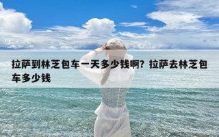 拉萨到林芝包车一天多少钱啊？拉萨去林芝包车多少钱